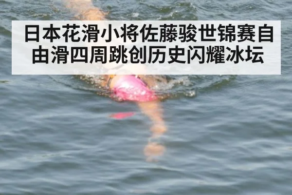 日本花滑小将佐藤骏世锦赛自由滑四周跳创历史闪耀冰坛