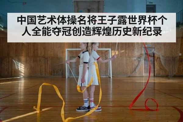 中国艺术体操名将王子露世界杯个人全能夺冠创造辉煌历史新纪录